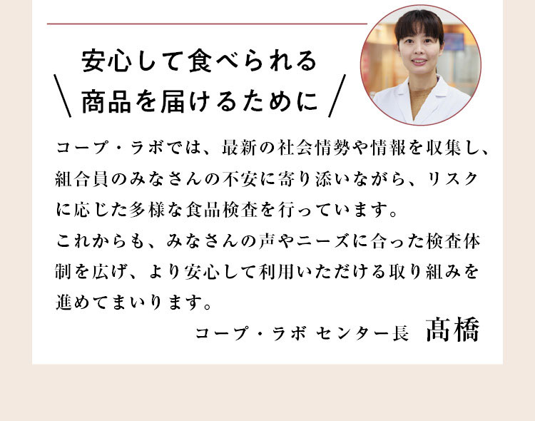 安心して食べられる商品を届けるために　コープ・ラボ センター長 高橋「コープ・ラボでは、最新の社会情勢や情報を収集し、組合員のみなさんの不安に寄り添いながら、リスクに応じた多様な食品検査を行っています。これからも、みなさんの声やニーズに合った検査体制を広げ、より安心して利用していただける取り組みを進めてまいります。」