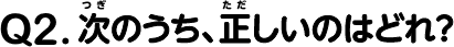 Ｑ.2　次のうち、正しいのはどれ？