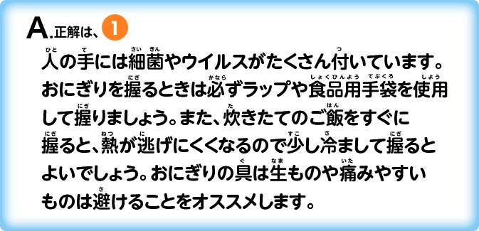 A.正解は①_人の手には細菌やウイルスがたくさん付いています。おにぎりを握るときは必ずラップや食品用手袋を使用して握りましょう。また、炊きたてのご飯をすぐに握ると、熱が逃げにくくなるので少し冷まして握るとよいでしょう。おにぎりの具は生ものや痛みやすいものは避けることをオススメします。