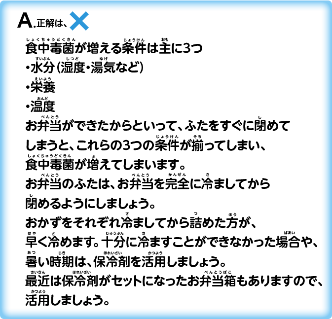A.正解は_×_食中毒菌が増える条件は主に３つ・水分（湿度・湯気など）・栄養・温度お弁当ができたからといって、ふたをすぐに閉めてしまうと、これらの３つの条件が揃ってしまい、食中毒菌が増えてしまいます。お弁当のふたは、お弁当を完全に冷ましてから閉めるようにしましょう。おかずをそれぞれ冷ましてから詰めた方が、早く冷めます。十分に冷ますことができなかった場合や、暑い時期は、保冷剤を活用しましょう。最近は保冷剤がセットになったお弁当箱もありますので、活用しましょう。
