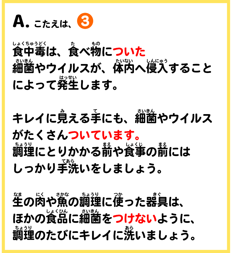 A.こたえは、③　食中毒は、食べ物についた細菌やウイルスが、体内へ侵入することによって発生します。キレイに見える手にも、細菌やウイルスがたくさんついています。調理にとりかかる前や食事の前にはしっかり手洗いをしましょう。生の肉や魚の調理に使った器具は、ほかの食品に細菌をつけないように、調理のたびにキレイに洗いましょう。