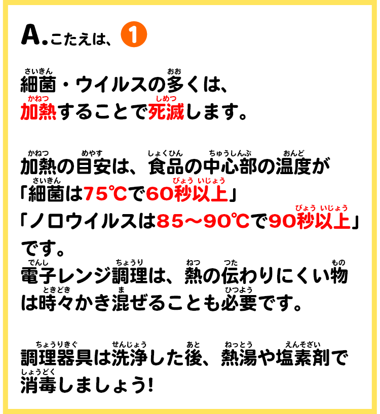 A.こたえは、①　細菌・ウイルスの多くは、加熱することで死滅します。加熱の目安は、食品の中心部の温度がです。電子レンジ調理は、熱の伝わりにくい物は時々かき混ぜることも必要です。調理器具は洗浄した後、熱湯や塩素剤で消毒しましょう!