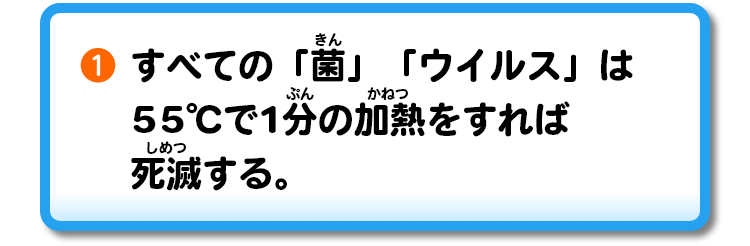 ①すべての「菌」「ウイルス」は55℃で1分の加熱をすれば死滅する。