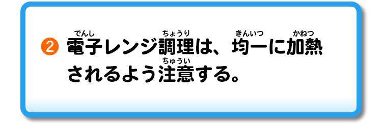 ②電子レンジ調理は、均一に加熱されるよう注意する。
