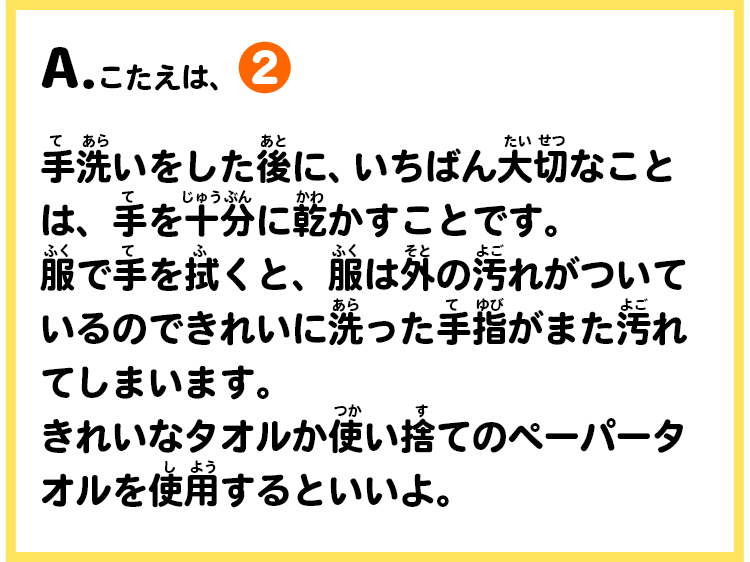 A.こたえは、②　手洗いをした後に、いちばん大切なことは、手を十分に乾かすことです。服で手を拭くと、服は外の汚れがついているのできれいに洗った手指がまた汚れてしまいます。きれいなタオルか使い捨てのペーパータオルを使用するといいよ。