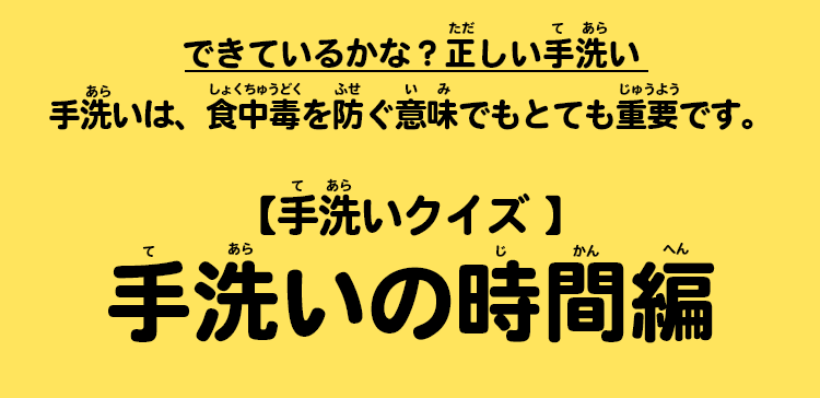 できているかな？正しい手洗い　手洗いは、食中毒を防ぐ意味でもとても重要です。【手洗いクイズ 】手洗いの時間編