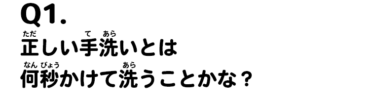 Q1.正しい手洗いとは何秒かけて洗うことかな？