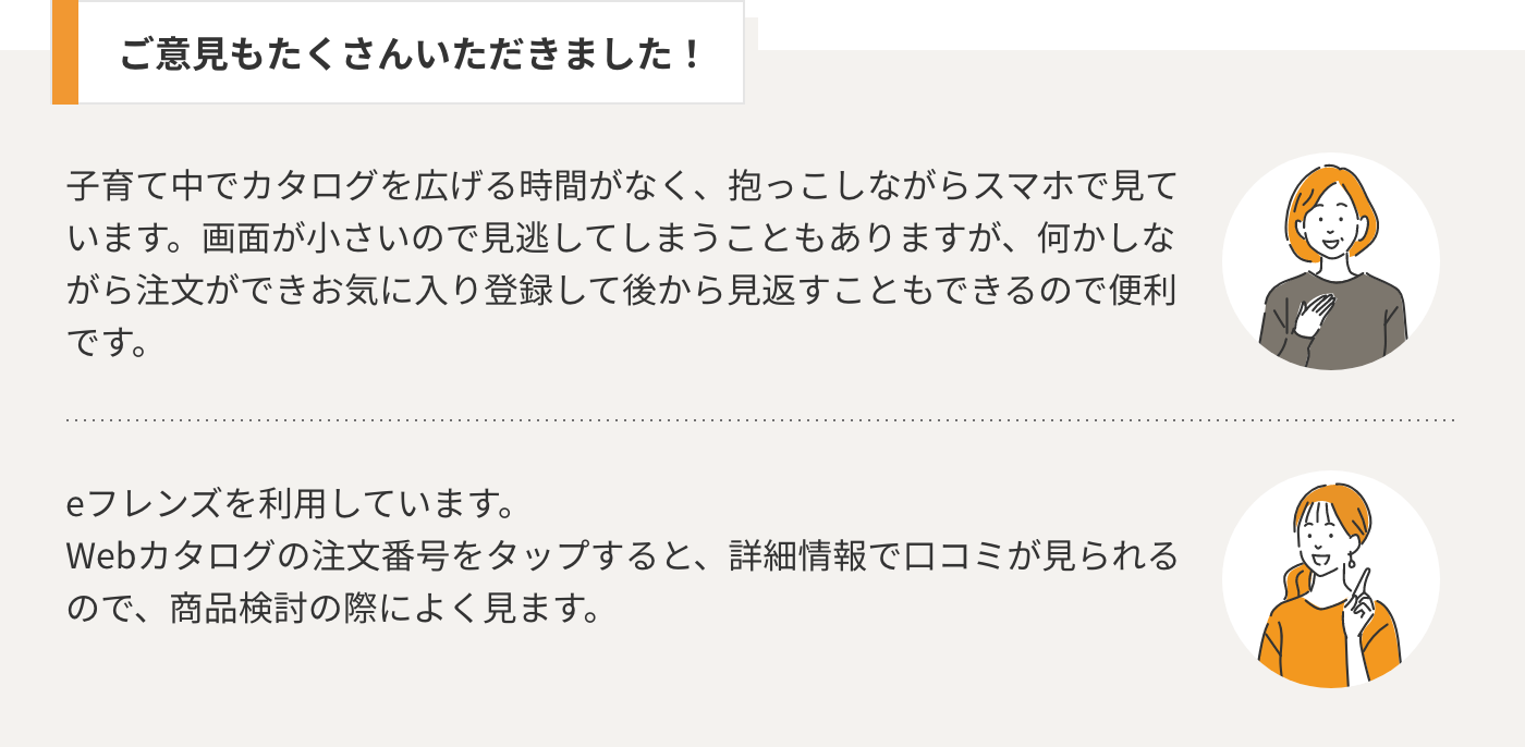 ご意見もたくさんいただきました！　ご意見１：子育て中でカタログを広げる時間がなく、抱っこしながらスマホで見ています。画面が小さいので見逃してしまうこともありますが、何かしながら注文ができお気に入り登録して後から見返すこともできるので便利です。ご意見２：eフレンズを利用しています。 Webカタログの注文番号をタップすると、詳細情報で口コミが見られるので、商品検討の際によく見ます。