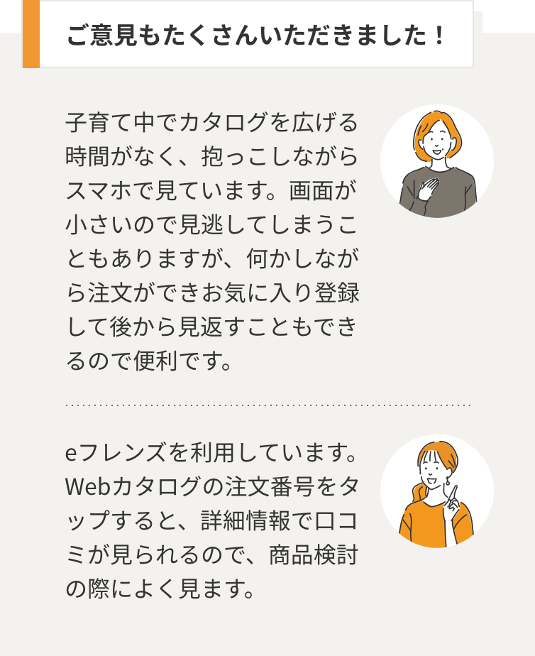 ご意見もたくさんいただきました！　ご意見１：子育て中でカタログを広げる時間がなく、抱っこしながらスマホで見ています。画面が小さいので見逃してしまうこともありますが、何かしながら注文ができお気に入り登録して後から見返すこともできるので便利です。ご意見２：eフレンズを利用しています。 Webカタログの注文番号をタップすると、詳細情報で口コミが見られるので、商品検討の際によく見ます。