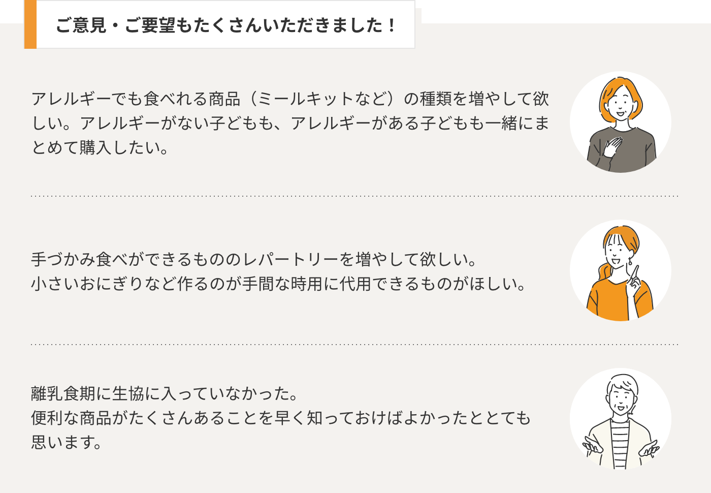 ご意見・ご要望も たくさんいただきました！ アレルギーでも食べれる商品（ミールキットなど）の種類を増やして欲しい。アレルギーがない子どもも、アレルギーがある子どもも一緒にまとめて購入したい。手づかみ食べができるもののレパートリーを増やして欲しい。 小さいおにぎりなど作るのが手間な時用に代用できるものがほしい。離乳食期に生協に入っていなかった。 便利な商品がたくさんあることを早く知っておけばよかったととても思います。