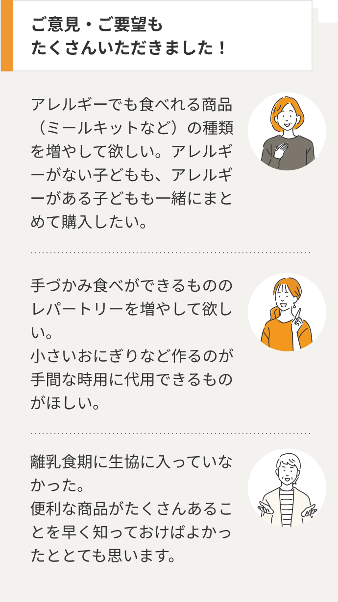 ご意見・ご要望も たくさんいただきました！ アレルギーでも食べれる商品（ミールキットなど）の種類を増やして欲しい。アレルギーがない子どもも、アレルギーがある子どもも一緒にまとめて購入したい。手づかみ食べができるもののレパートリーを増やして欲しい。 小さいおにぎりなど作るのが手間な時用に代用できるものがほしい。離乳食期に生協に入っていなかった。 便利な商品がたくさんあることを早く知っておけばよかったととても思います。