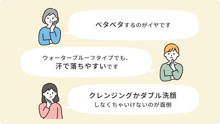 「ベタベタするのがイヤです」「ウォータープルーフタイプでも、汗で落ちやすいです」「クレンジングがダブル洗顔しなくちゃいけないのが面倒」