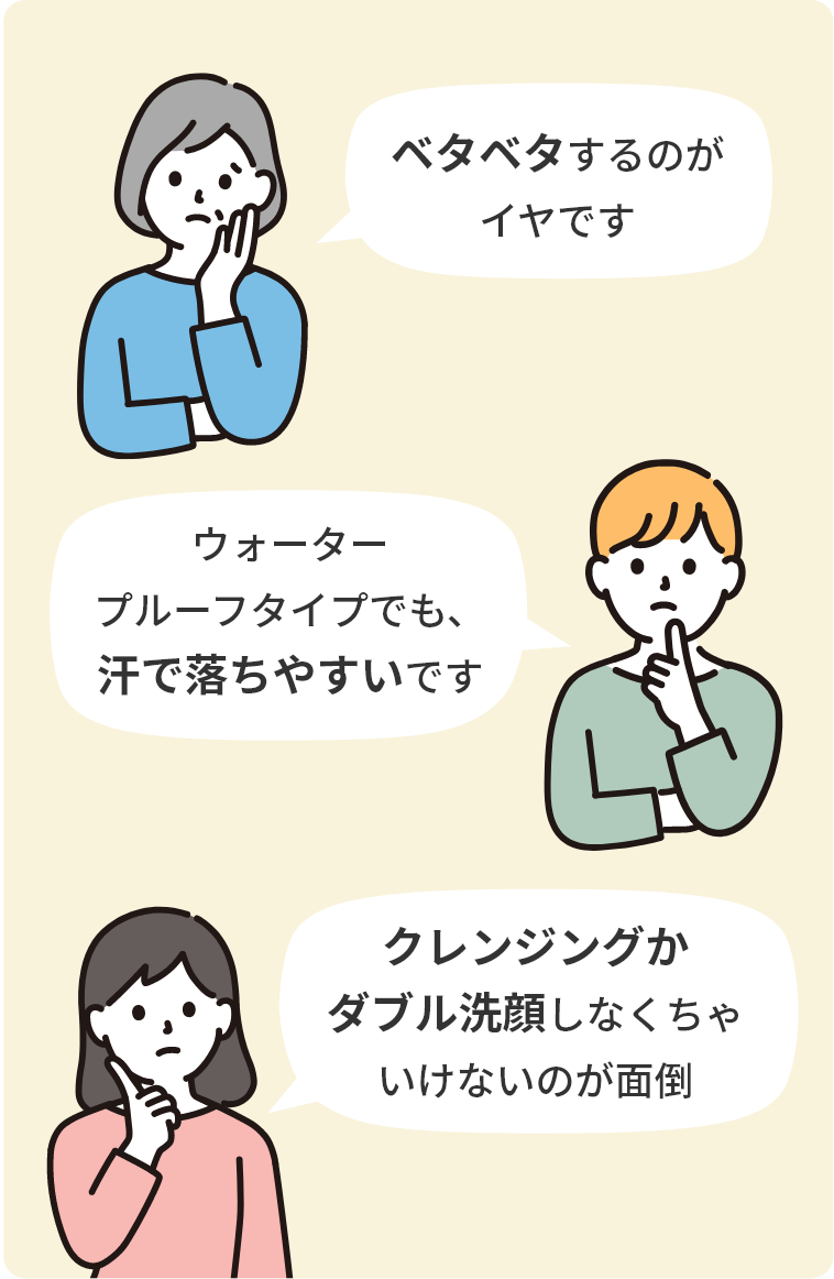 「ベタベタするのがイヤです」「ウォータープルーフタイプでも、汗で落ちやすいです」「クレンジングがダブル洗顔しなくちゃいけないのが面倒」